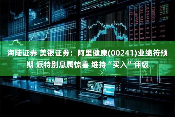 海陆证券 美银证券：阿里健康(00241)业绩符预期 派特别息属惊喜 维持“买入”评级