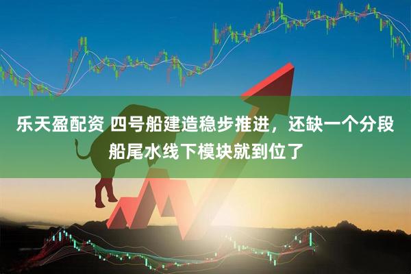乐天盈配资 四号船建造稳步推进，还缺一个分段船尾水线下模块就到位了